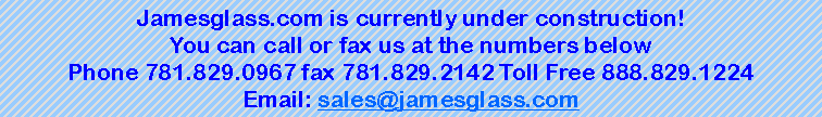Text Box: Jamesglass.com is currently under construction!You can call or fax us at the numbers belowPhone 781.829.0967 fax 781.829.2142 Toll Free 888.829.1224Email: sales@jamesglass.com